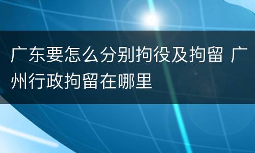 广东要怎么分别拘役及拘留 广州行政拘留在哪里