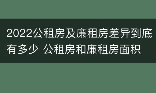 2022公租房及廉租房差异到底有多少 公租房和廉租房面积