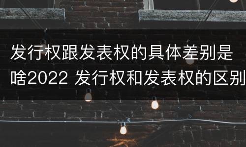 发行权跟发表权的具体差别是啥2022 发行权和发表权的区别