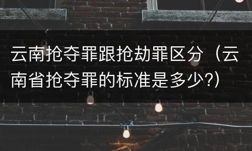 云南抢夺罪跟抢劫罪区分（云南省抢夺罪的标准是多少?）