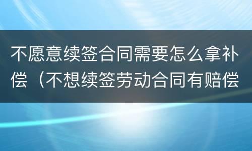 不愿意续签合同需要怎么拿补偿（不想续签劳动合同有赔偿吗）