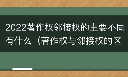 2022著作权邻接权的主要不同有什么（著作权与邻接权的区别有哪些）
