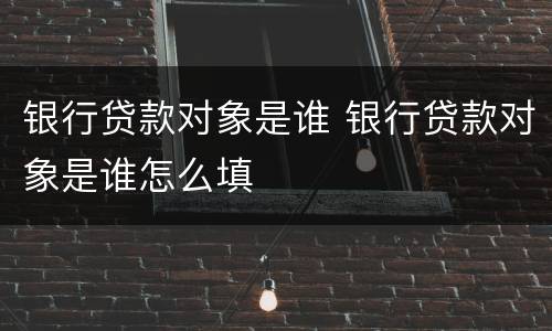 银行贷款对象是谁 银行贷款对象是谁怎么填