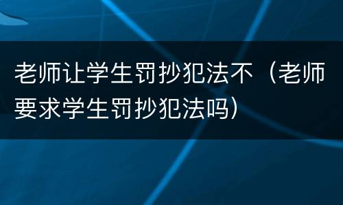 老师让学生罚抄犯法不（老师要求学生罚抄犯法吗）