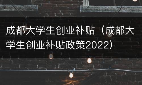 成都大学生创业补贴（成都大学生创业补贴政策2022）