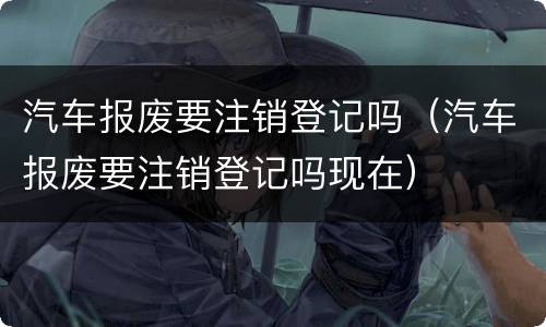 汽车报废要注销登记吗（汽车报废要注销登记吗现在）