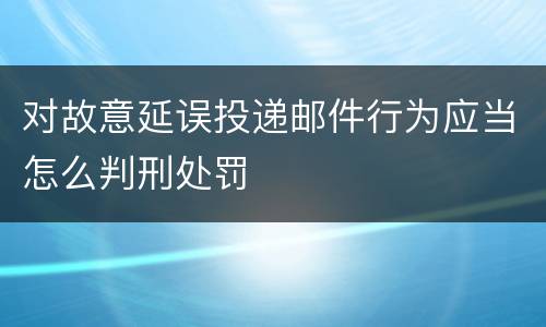 对故意延误投递邮件行为应当怎么判刑处罚