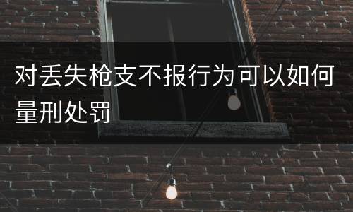 对丢失枪支不报行为可以如何量刑处罚