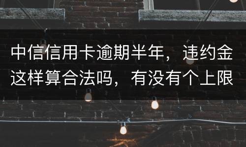 中信信用卡逾期半年，违约金这样算合法吗，有没有个上限，还是一直加上去