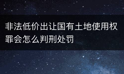 非法低价出让国有土地使用权罪会怎么判刑处罚