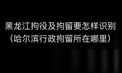 黑龙江拘役及拘留要怎样识别（哈尔滨行政拘留所在哪里）