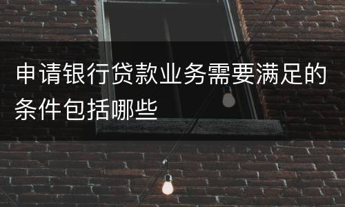 申请银行贷款业务需要满足的条件包括哪些