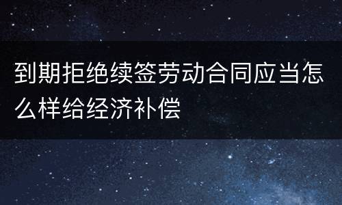 到期拒绝续签劳动合同应当怎么样给经济补偿