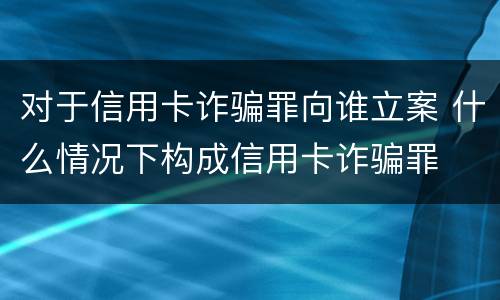 对于信用卡诈骗罪向谁立案 什么情况下构成信用卡诈骗罪