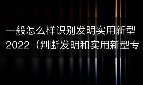 一般怎么样识别发明实用新型2022（判断发明和实用新型专利申请实用性的标准是什么）