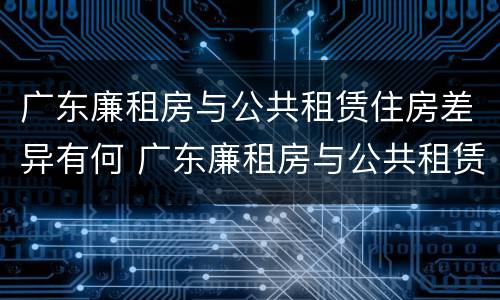 广东廉租房与公共租赁住房差异有何 广东廉租房与公共租赁住房差异有何意义