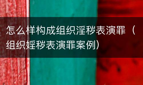 怎么样构成组织淫秽表演罪（组织婬秽表演罪案例）
