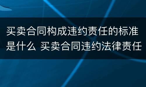 买卖合同构成违约责任的标准是什么 买卖合同违约法律责任