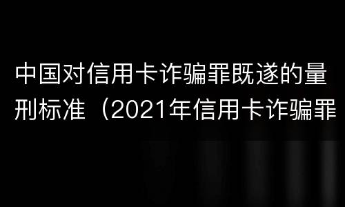 中国对信用卡诈骗罪既遂的量刑标准（2021年信用卡诈骗罪）