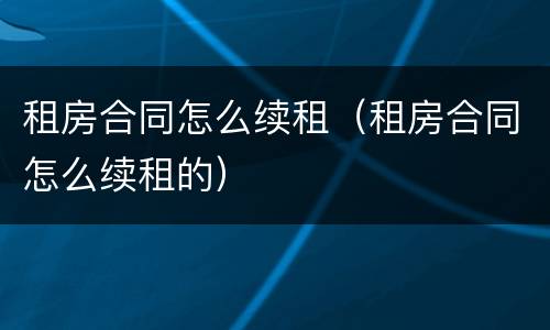 租房合同怎么续租（租房合同怎么续租的）