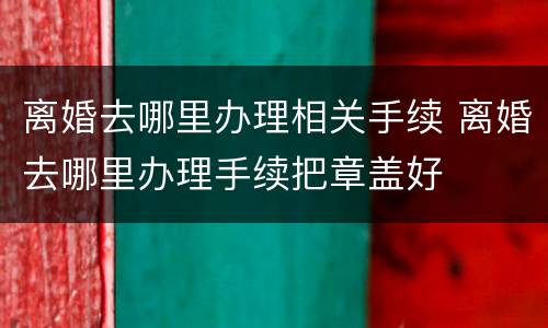 离婚去哪里办理相关手续 离婚去哪里办理手续把章盖好
