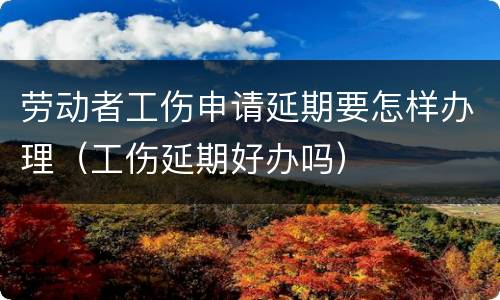 劳动者工伤申请延期要怎样办理（工伤延期好办吗）