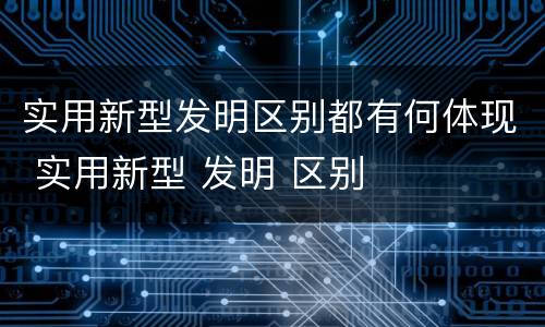 实用新型发明区别都有何体现 实用新型 发明 区别