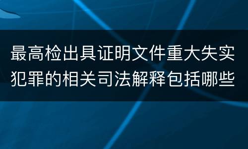 最高检出具证明文件重大失实犯罪的相关司法解释包括哪些主要内容