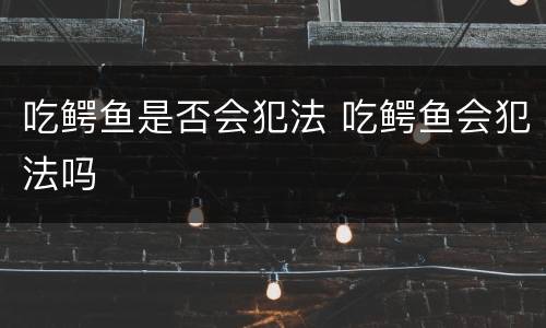 吃鳄鱼是否会犯法 吃鳄鱼会犯法吗