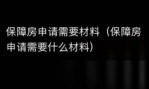 保障房申请需要材料（保障房申请需要什么材料）