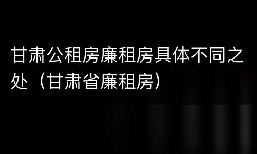 甘肃公租房廉租房具体不同之处（甘肃省廉租房）