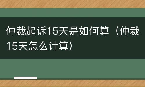 仲裁起诉15天是如何算（仲裁15天怎么计算）