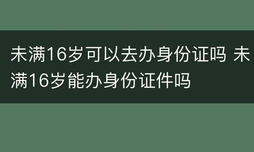 未满16岁可以去办身份证吗 未满16岁能办身份证件吗