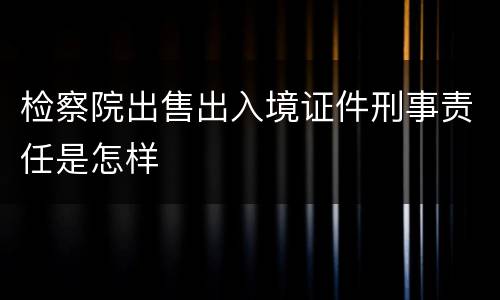检察院出售出入境证件刑事责任是怎样