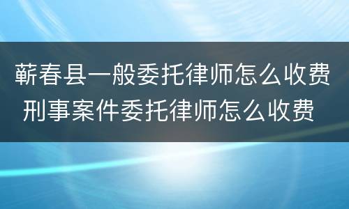 蕲春县一般委托律师怎么收费 刑事案件委托律师怎么收费