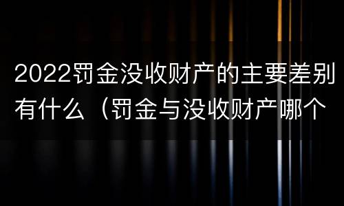2022罚金没收财产的主要差别有什么（罚金与没收财产哪个优先）