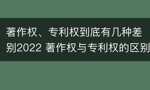 著作权、专利权到底有几种差别2022 著作权与专利权的区别