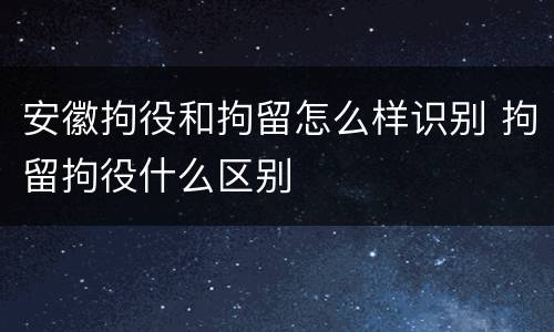 安徽拘役和拘留怎么样识别 拘留拘役什么区别