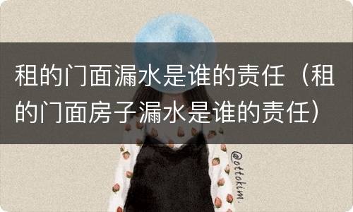 租的门面漏水是谁的责任（租的门面房子漏水是谁的责任）