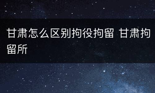 甘肃怎么区别拘役拘留 甘肃拘留所