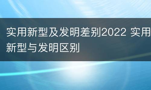 实用新型及发明差别2022 实用新型与发明区别