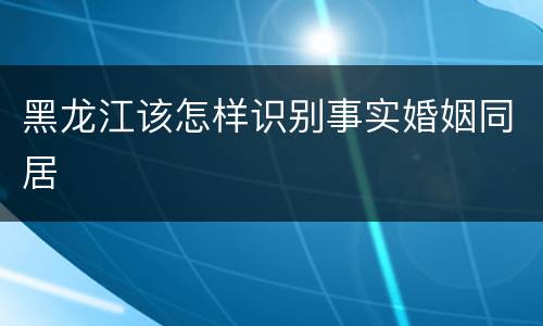 黑龙江该怎样识别事实婚姻同居