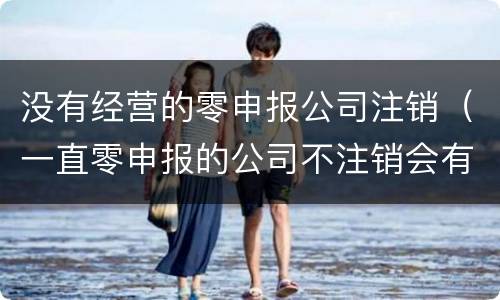 没有经营的零申报公司注销（一直零申报的公司不注销会有什么后果?）