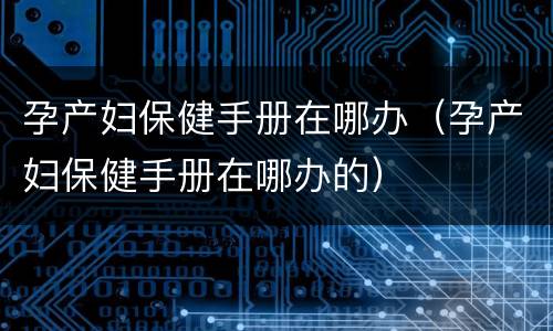 孕产妇保健手册在哪办（孕产妇保健手册在哪办的）