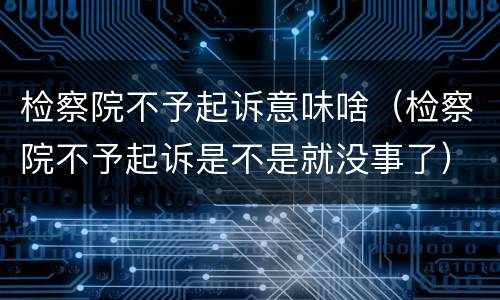 检察院不予起诉意味啥（检察院不予起诉是不是就没事了）