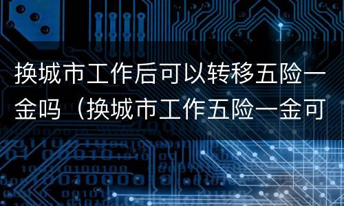 换城市工作后可以转移五险一金吗（换城市工作五险一金可以不转移吗）