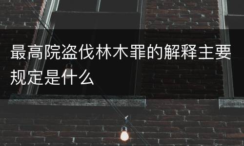 最高院盗伐林木罪的解释主要规定是什么
