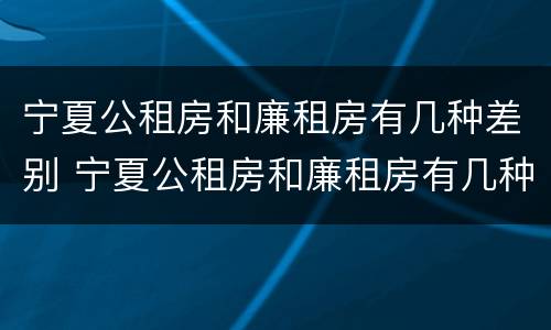 宁夏公租房和廉租房有几种差别 宁夏公租房和廉租房有几种差别吗