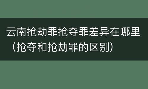 云南抢劫罪抢夺罪差异在哪里（抢夺和抢劫罪的区别）