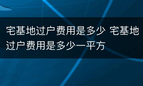 宅基地过户费用是多少 宅基地过户费用是多少一平方